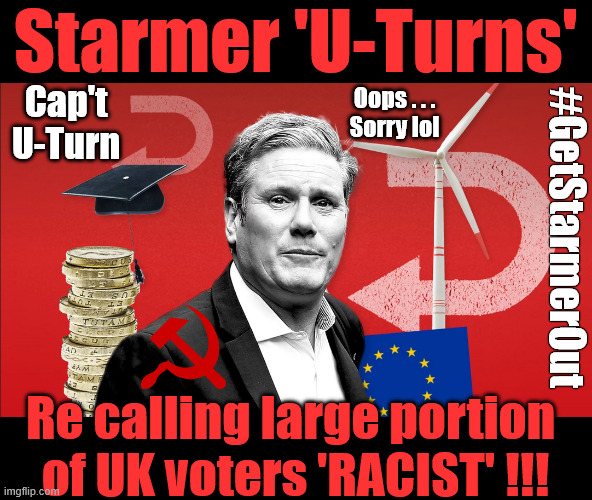 Starmer - regrets suggesting large portion of UK voters are Racist - Capt U-Turn | Starmer 'U-Turns'; #Immigration #Starmerout #Labour #KeirStarmer #labourisdead #nevervotelabour #Antisemitism #Savile #Paedo #Worboys #GroomingGangs #Paedophile #IllegalImmigration #Immigrants #Invasion #StarmerResign #strikes #DigitalID #ID 
Starmerout Labour Starmer Mandelson Rayner Blair KeirStarmer labourisdead Illegal Immigration Immigrants Invasion StarmerResign Island of strangers Lucy Connolly Two-Tier Justice Andy Burnham; Cap't U-Turn; Oops . . .
Sorry lol; #GetStarmerOut; Re calling large portion 
of UK voters 'RACIST' !!! | image tagged in illegal immigration immigrants invasion,starmerresign island of strangers,blair digital id ai,racism racists racism,labour | made w/ Imgflip meme maker