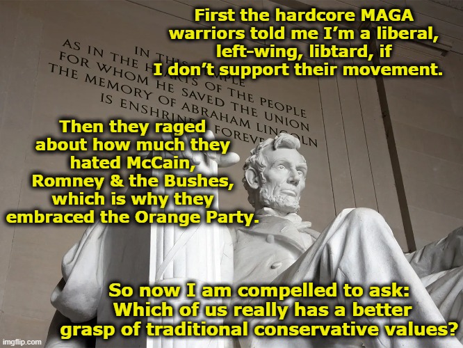 Autocracy is not a Conservative Value | First the hardcore MAGA warriors told me I’m a liberal, left-wing, libtard, if I don’t support their movement. Then they raged about how much they hated McCain, Romney & the Bushes, which is why they embraced the Orange Party. So now I am compelled to ask:  Which of us really has a better grasp of traditional conservative values? | image tagged in maga,fascism,nevertrump meme,trump supporters,right wing,basket of deplorables | made w/ Imgflip meme maker