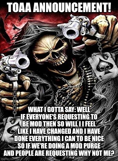 Well if everyone's doing it (No -MC941) | TOAA ANNOUNCEMENT! WHAT I GOTTA SAY: WELL IF EVERYONE'S REQUESTING TO BE MOD THEN SO WILL I I FEEL LIKE I HAVE CHANGED AND I HAVE DONE EVERYTHING I CAN TO BE NICE SO IF WE'RE DOING A MOD PURGE AND PEOPLE ARE REQUESTING WHY NOT ME? | image tagged in badass skeleton with guns | made w/ Imgflip meme maker