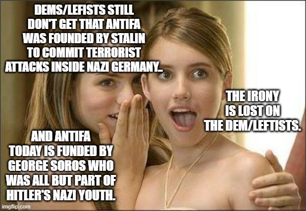 A terrorist group created by a commie to harass nazis is now ran by a nazi. . .go fig'. . . | DEMS/LEFISTS STILL DON'T GET THAT ANTIFA WAS FOUNDED BY STALIN TO COMMIT TERRORIST ATTACKS INSIDE NAZI GERMANY.. THE IRONY IS LOST ON THE DEM/LEFTISTS. AND ANTIFA TODAY IS FUNDED BY GEORGE SOROS WHO WAS ALL BUT PART OF HITLER'S NAZI YOUTH. | image tagged in girls gossiping,antifa,terrorists,stupid people,political meme | made w/ Imgflip meme maker