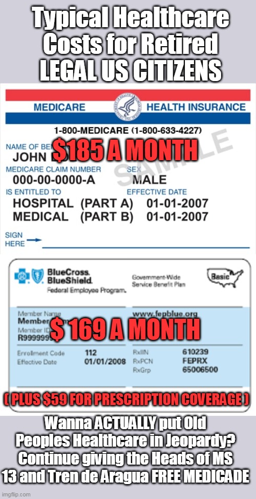 Plus CO PAYS, BTW | Typical Healthcare Costs for Retired LEGAL US CITIZENS; $185 A MONTH; $ 169 A MONTH; ( PLUS $59 FOR PRESCRIPTION COVERAGE ); Wanna ACTUALLY put Old Peoples Healthcare in Jeopardy?
Continue giving the Heads of MS 13 and Tren de Aragua FREE MEDICADE | image tagged in healthcare senior costs free medicade gangs meme | made w/ Imgflip meme maker