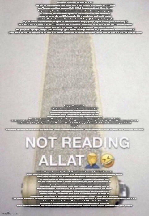 Not Reading Allat | Inside is a puzzle platformer. The player character is an unnamed boy or young man who explores a surreal and mostly monochromatic environment presented as a 2.5D platform game. The game is dark, with color used sparingly to highlight both the player and certain parts of the environment. The game is mostly silent, with the exception of occasional musical cues, the boy's vocals, dogs barking, equipment and sound effects. The player controls the boy who walks, runs, swims, climbs, and uses objects to overcome obstacles and progress in the game.[2] The boy gains the ability to control bodies to complete certain puzzles, a mechanic that IGN's Marty Sliva compared to a similar mechanic in The Swapper.[3] At various points in the game, the player may discover hidden rooms containing glowing orbs. If all the orbs are deactivated during a playthrough, the player unlocks the game's alternate ending.[4]

The boy or young man can die in a multitude of ways, including drowning, being shot with a gun or tranquilizer dart, mauled by dogs, ensnared by security machines, being blown apart by shockwaves, and others. As in the predecessor game Limbo, these deaths are presented realistically and are often graphic, but to a larger degree, earning the ESRB's Mature rating as opposed to Limbo's Teen rating. If the character dies, the game continues from the most recent checkpoint.[3]

Later in the game, the player controls a monster called the Huddle, who possesses great strength and cannot die in any way. However, the player will still need to rely on strategy to get through certain areas. A boy or young man slides down a rocky incline. While running through a forest, he encounters masked guards with flashlights, as well as vehicles with mounted spotlights, and fierce guard dogs. He escapes the guards, then crosses a road where a block has been set up with more vehicles and guards, to a farm where parasitic worms cause pigs to run rampant. The boy uses the farm animals and equipment to escape to a seemingly abandoned city where lines of zombie-like people are moved through mind control. Beyond the city is a large factory of flooded rooms, a shock wave atrium, and a laboratory environment where scientists perform underwater experiments on bodies.[5]

While traversing these areas, the boy uses a mind-control helmet to control some of the zombies he encounters. The boy comes across an underwater siren-like creature that attaches a device to him, allowing him to breathe underwater.

Continuing through the office and laboratories, the boy sees scientists observing a large spherical chamber. The boy enters the chamber and discovers the Huddle,[6][7] a monstrous mass of conjoined human bodies. After disconnecting the Huddle's restraints, the boy is pulled into it, seemingly becoming one with the Huddle.[5]

The Huddle escapes confinement, crashing through offices, killing some of the scientists in its path. The scientists trap the Huddle in another tank, but the Huddle escapes again and breaks through a wooden wall. It rolls down a forest hill and comes to a stop at a grassy coastline bathed in light.

(Alternate ending)
edit
If the player deactivated the hidden light orbs in the various bunkers, the boy returns to one of the bunkers and gains access to a new area. He reaches an area that includes a bank of computers and one of the mind-control helmets, powered by a nearby socket. The boy pulls the plug from the socket, then suddenly takes the same stance as the zombies.[8]; Journalists and players have offered several different theories about the game's main ending (the freeing of the Huddle) and the alternative ending.

One theory speculates that the boy is controlled by the Huddle throughout most of the game, leading him to help free the Huddle from containment.[9] As described by Jeffrey Matulef of Eurogamer, the game impresses that the Huddle has a magnetic-like draw that leads the boy to endanger himself and unquestioningly enter the tank where the Huddle is kept so as to free it.[8] Players speculated on the theory that taking the alternate ending is working contrary to the Huddle's goal, and the act of unplugging the computers is to release the Huddle's control on the boy. There are some who believe that in the world of Inside, humanity has almost been destroyed because of some ultimate biological catastrophe and that the scientists are making experiments with the Huddle so it can control minds very far away to free itself. This has been thought because there are large quantities of buildings under water. When the Huddle escapes, there is a 3D diorama that represents the coasts at which the Huddle arrives after escaping the tank of water.[10] A similar theory has the boy being controlled by one or more of the scientists, evidenced by how some of the scientists appear to aid the Huddle in escaping the facility. In this theory, the scientists put the boy through many dangers to gain strength and intelligence, so that these qualities can be absorbed by the Huddle when the boy frees it, improving the creature in a desirable manner for these scientists.[8]

A more metafictional interpretation of the game from its alternate ending[10] is based on the notion of player agency. Matulef summarizes this theory as "the boy is being controlled by a renegade force represented by the player".[8] The act of pulling the plug in the final area is similar to the concept of The Matrix, as described by PC Gamer's Tim Clark.[11] Matulef explains that the location of the alternate ending is only known to the player with knowledge of the main ending and not to the Huddle or the scientists. With knowledge of the game's true ending, achieving the alternate ending is to reach a conclusion to the game that "ostensibly puts an end to the boy, the blob, and any inhumane experiments being conducted".[8] | image tagged in not reading allat | made w/ Imgflip meme maker
