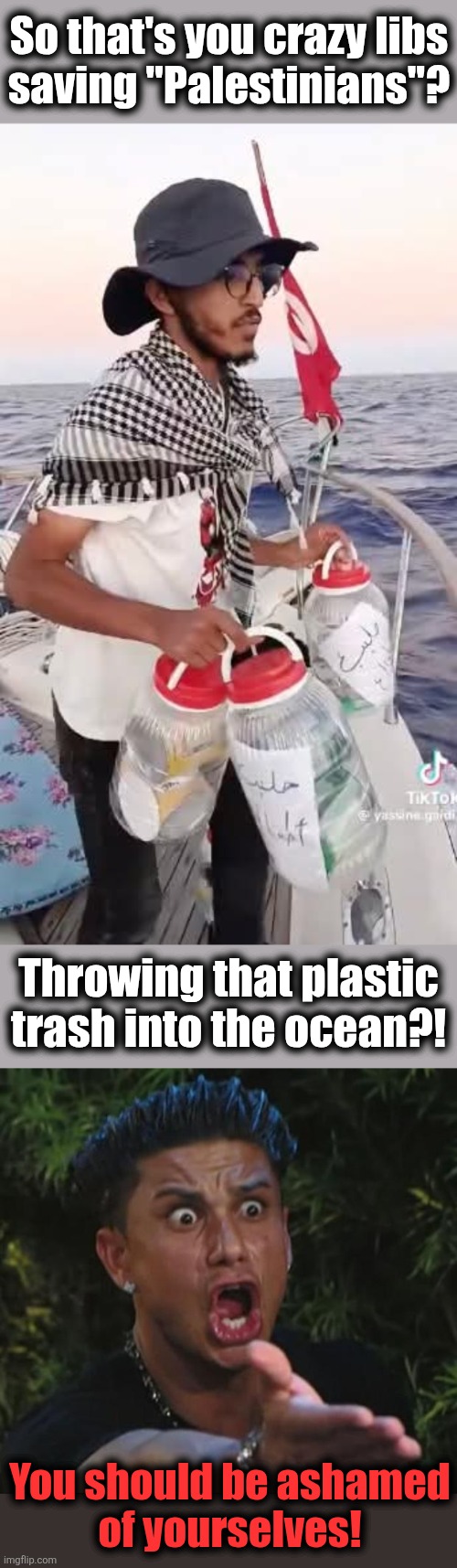 Greta Thunberg’s flotilla is dumping plastic into the ocean | So that's you crazy libs
saving "Palestinians"? Throwing that plastic
trash into the ocean?! You should be ashamed
of yourselves! | image tagged in memes,dj pauly d,greta thunberg,gaza,plastic,democrats | made w/ Imgflip meme maker