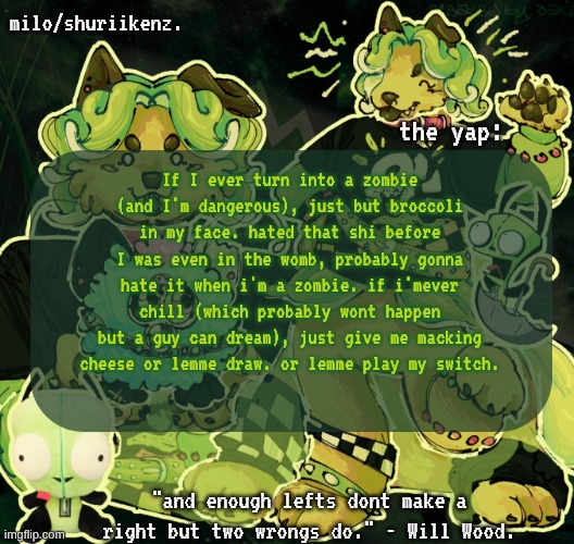 me when... me when me when me when... | If I ever turn into a zombie (and I'm dangerous), just but broccoli in my face. hated that shi before I was even in the womb, probably gonna hate it when i'm a zombie. if i'mever chill (which probably wont happen but a guy can dream), just give me macking cheese or lemme draw. or lemme play my switch. | image tagged in milo/griefer's nan temp | made w/ Imgflip meme maker