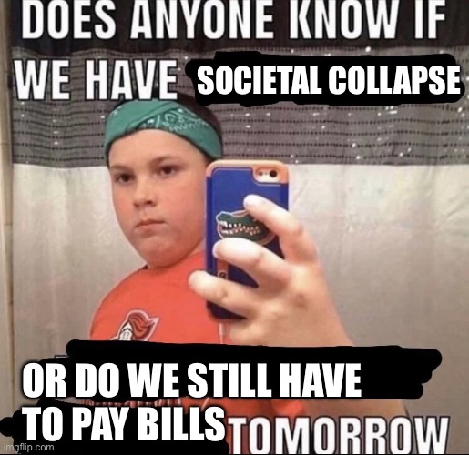Does anyone know if we have ___ tomorrow | SOCIETAL COLLAPSE; OR DO WE STILL HAVE 
TO PAY BILLS | image tagged in does anyone know if we have ___ tomorrow | made w/ Imgflip meme maker