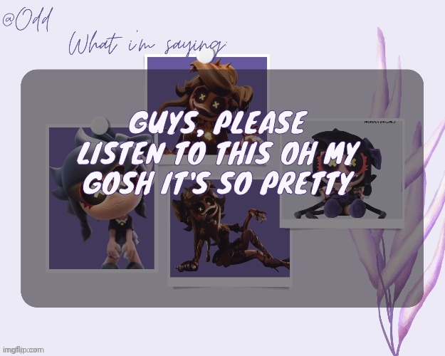 https://m.youtube.com/watch?v=vPcjGugmKP4 | GUYS, PLEASE LISTEN TO THIS OH MY GOSH IT'S SO PRETTY | image tagged in odd's cynessa template thanks grace | made w/ Imgflip meme maker