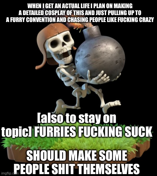 I plan on investing in a 3D printer to do that so i don’t have to carve foam and shit, one of my sisters is a furry btw ? | WHEN I GET AN ACTUAL LIFE I PLAN ON MAKING A DETAILED COSPLAY OF THIS AND JUST PULLING UP TO A FURRY CONVENTION AND CHASING PEOPLE LIKE FUCKING CRAZY; [also to stay on topic] FURRIES FUCKING SUCK; SHOULD MAKE SOME PEOPLE SHIT THEMSELVES | made w/ Imgflip meme maker