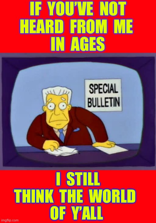 LOVE IS EVERYWHERE !!!  Embrace It . . . Don’t Waste It !  \m/ | IF  YOU’VE  NOT
HEARD  FROM  ME 
IN  AGES; I  STILL  
THINK  THE  WORLD  
OF  Y’ALL | image tagged in kent brockman bulletin | made w/ Imgflip meme maker