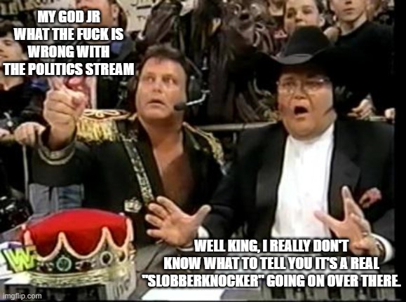 bunch of Chickens with their heads cut off. LOL | MY GOD JR WHAT THE FUCK IS WRONG WITH THE POLITICS STREAM; WELL KING, I REALLY DON'T KNOW WHAT TO TELL YOU IT'S A REAL "SLOBBERKNOCKER" GOING ON OVER THERE. | image tagged in jim ross,politics,stream,lol | made w/ Imgflip meme maker
