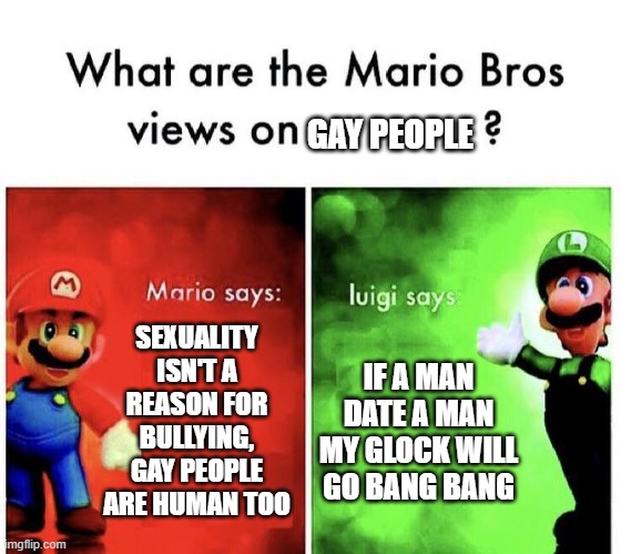 Mario Bros Views | GAY PEOPLE; SEXUALITY ISN'T A REASON FOR BULLYING, GAY PEOPLE ARE HUMAN TOO; IF A MAN DATE A MAN MY GLOCK WILL GO BANG BANG | image tagged in mario bros views,super mario bros,nintendo | made w/ Imgflip meme maker