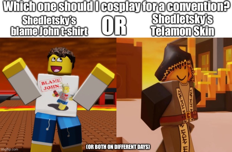 Vote in comments! (I am a very indecisive person) | Which one should I cosplay for a convention? OR; Shedletsky’s Telamon Skin; Shedletsky’s blame John t-shirt; (OR BOTH ON DIFFERENT DAYS) | image tagged in blank white template | made w/ Imgflip meme maker