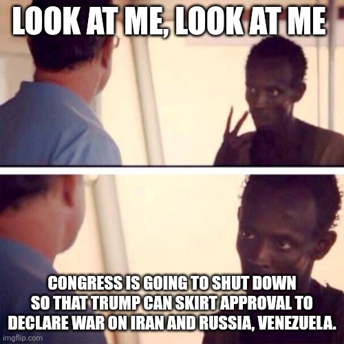 Not a reupload. | LOOK AT ME, LOOK AT ME; CONGRESS IS GOING TO SHUT DOWN SO THAT TRUMP CAN SKIRT APPROVAL TO DECLARE WAR ON IRAN AND RUSSIA, VENEZUELA. | image tagged in memes,captain phillips - i'm the captain now | made w/ Imgflip meme maker