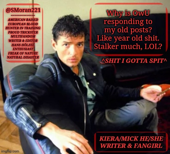 IDFK What Is Going On | @SMoran221; Why is OwU
responding to
my old posts?
Like year old shit.
Stalker much, LOL? | image tagged in kiermick h lzel extended,this is weird but okay,anyway,im gonna head off soon,lemme know what i missed | made w/ Imgflip meme maker