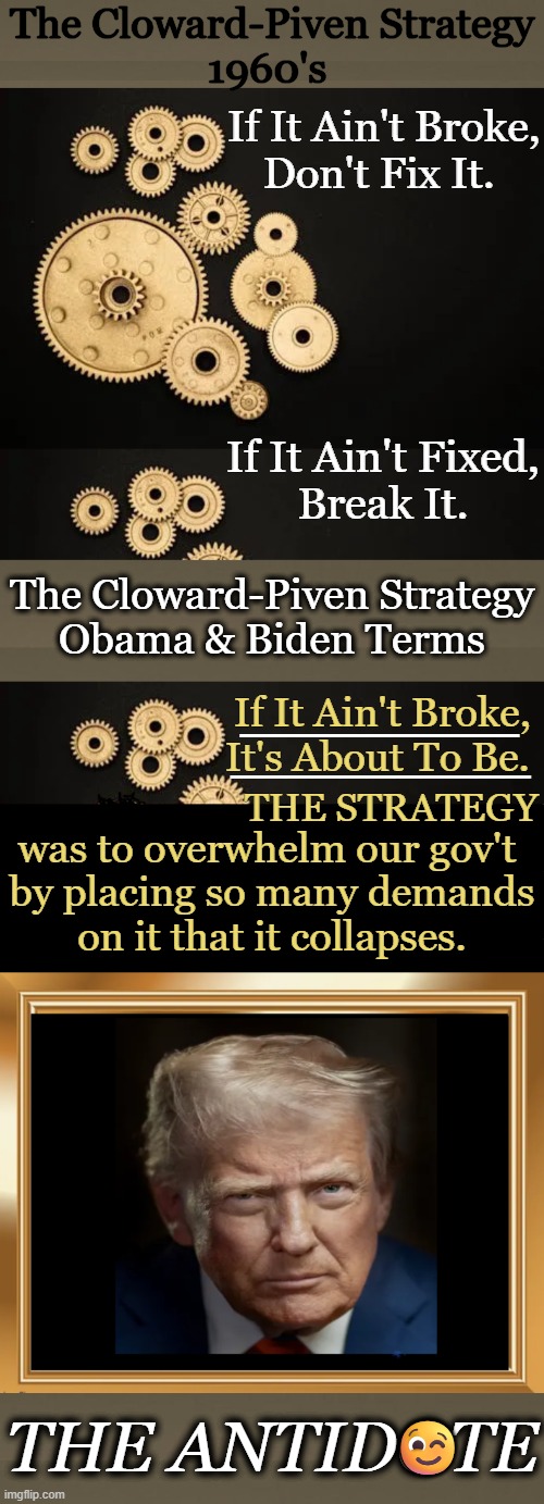 Undoing Democrat Damage | The Cloward-Piven Strategy
1960's; If It Ain't Broke,
Don't Fix It. If It Ain't Fixed,
Break It. The Cloward-Piven Strategy
Obama & Biden Terms; __________; If It Ain't Broke,
It's About To Be. ___________; THE STRATEGY; was to overwhelm our gov't 
by placing so many demands
 on it that it collapses. 😉; THE ANTIDOTE | image tagged in cloward-piven strategy,democrats,strategy,overwhelm the government,donald trump,savior of america | made w/ Imgflip meme maker