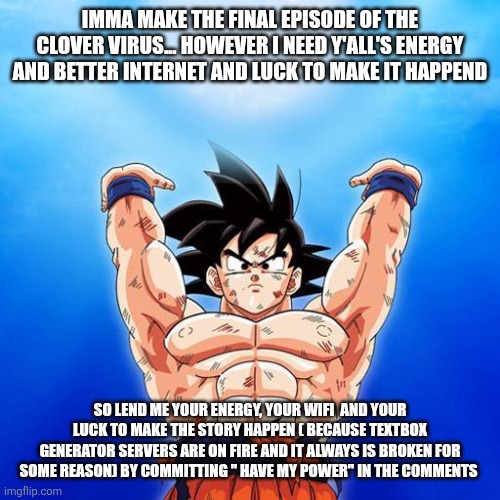 I don't want the freaking site to break sans I. Topic | IMMA MAKE THE FINAL EPISODE OF THE CLOVER VIRUS... HOWEVER I NEED Y'ALL'S ENERGY AND BETTER INTERNET AND LUCK TO MAKE IT HAPPEND; SO LEND ME YOUR ENERGY, YOUR WIFI  AND YOUR LUCK TO MAKE THE STORY HAPPEN ( BECAUSE TEXTBOX GENERATOR SERVERS ARE ON FIRE AND IT ALWAYS IS BROKEN FOR SOME REASON) BY COMMITTING " HAVE MY POWER" IN THE COMMENTS | image tagged in goku spirit bomb | made w/ Imgflip meme maker