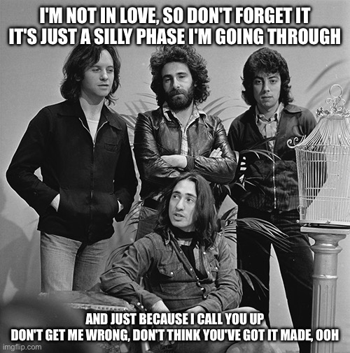 I'M NOT IN LOVE, SO DON'T FORGET IT
IT'S JUST A SILLY PHASE I'M GOING THROUGH; AND JUST BECAUSE I CALL YOU UP
DON'T GET ME WRONG, DON'T THINK YOU'VE GOT IT MADE, OOH | image tagged in 10cc,music,love | made w/ Imgflip meme maker