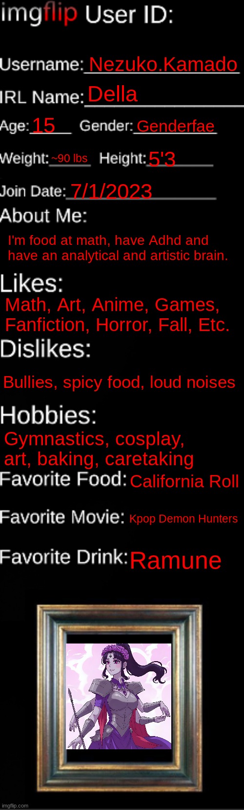 imgflip ID Card | Nezuko.Kamado; Della; 15; Genderfae; ~90 lbs; 5'3; 7/1/2023; I'm food at math, have Adhd and have an analytical and artistic brain. Math, Art, Anime, Games, Fanfiction, Horror, Fall, Etc. Bullies, spicy food, loud noises; Gymnastics, cosplay, art, baking, caretaking; California Roll; Kpop Demon Hunters; Ramune | image tagged in imgflip id card | made w/ Imgflip meme maker