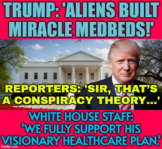 Trump post on alien-based ‘medbed’ conspiracy theory defended by White House | TRUMP: 'ALIENS BUILT
MIRACLE MEDBEDS!'; REPORTERS: 'SIR, THAT’S
A CONSPIRACY THEORY…'; WHITE HOUSE STAFF:
'WE FULLY SUPPORT HIS
VISIONARY HEALTHCARE PLAN.' | image tagged in trump's in the white house,aliens,ancient aliens,donald trump,healthcare,i am healthcare | made w/ Imgflip meme maker