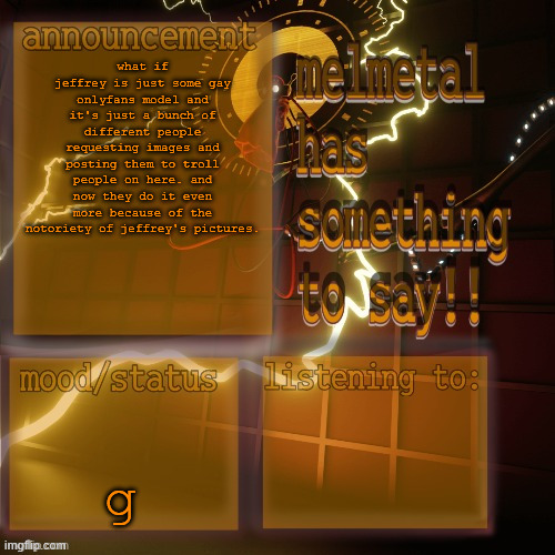 i should make a collage of everyone's msmg theories | what if jeffrey is just some gay onlyfans model and it's just a bunch of different people requesting images and posting them to troll people on here. and now they do it even more because of the notoriety of jeffrey's pictures. g | image tagged in melmetal temp ty xoxo | made w/ Imgflip meme maker