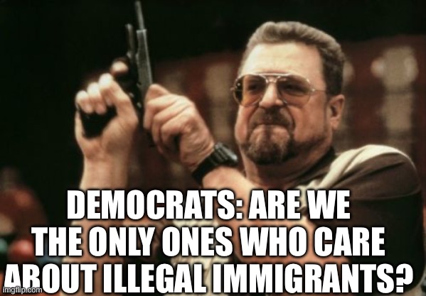 Am I The Only One Around Here Meme | DEMOCRATS: ARE WE THE ONLY ONES WHO CARE ABOUT ILLEGAL IMMIGRANTS? | image tagged in memes,am i the only one around here,politics,political meme | made w/ Imgflip meme maker