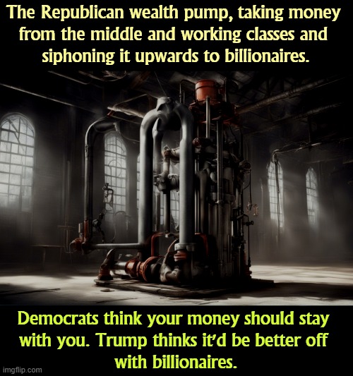 The Republican wealth pump, taking money 
from the middle and working classes and 
siphoning it upwards to billionaires. Democrats think your money should stay 
with you. Trump thinks it'd be better off 
with billionaires. | image tagged in trump,wealth,middle class,working class,billionaire | made w/ Imgflip meme maker