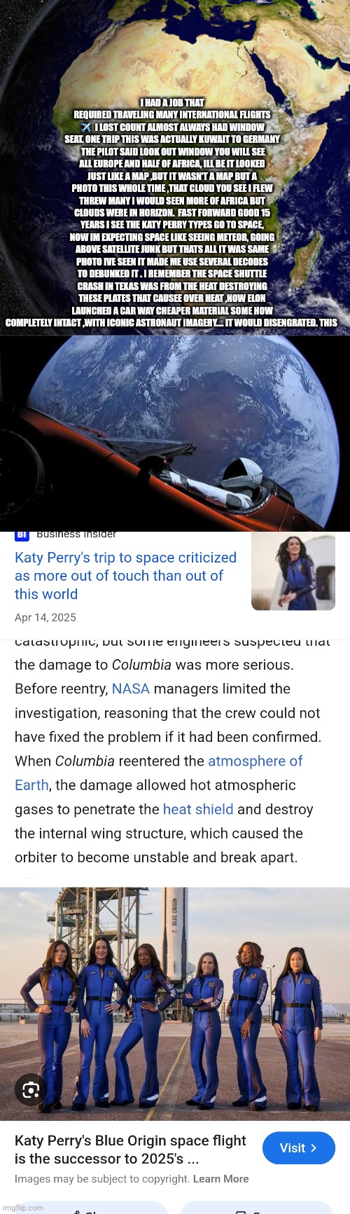 Readers highgest : SpaceX and elite join forces to Psyop America | I HAD A JOB THAT REQUIRED TRAVELING MANY INTERNATIONAL FLIGHTS ✈️  I LOST COUNT ALMOST ALWAYS HAD WINDOW SEAT. ONE TRIP THIS WAS ACTUALLY KUWAIT TO GERMANY  THE PILOT SAID LOOK OUT WINDOW YOU WILL SEE ALL EUROPE AND HALF OF AFRICA, ILL BE IT LOOKED JUST LIKE A MAP ,BUT IT WASN'T A MAP BUT A PHOTO THIS WHOLE TIME ,THAT CLOUD YOU SEE I FLEW THREW MANY I WOULD SEEN MORE OF AFRICA BUT CLOUDS WERE IN HORIZON.  FAST FORWARD GOOD 15 YEARS I SEE THE KATY PERRY TYPES GO TO SPACE, NOW IM EXPECTING SPACE LIKE SEEING METEOR, GOING ABOVE SATELLITE JUNK BUT THATS ALL IT WAS SAME PHOTO IVE SEEN IT MADE ME USE SEVERAL DECODES TO DEBUNKED IT . I REMEMBER THE SPACE SHUTTLE CRASH IN TEXAS WAS FROM THE HEAT DESTROYING THESE PLATES THAT CAUSEE OVER HEAT ,NOW ELON LAUNCHED A CAR WAY CHEAPER MATERIAL SOME HOW COMPLETELY INTACT ,WITH ICONIC ASTRONAUT IMAGERY.... IT WOULD DISENGRATED. THIS | image tagged in wow,spacex | made w/ Imgflip meme maker