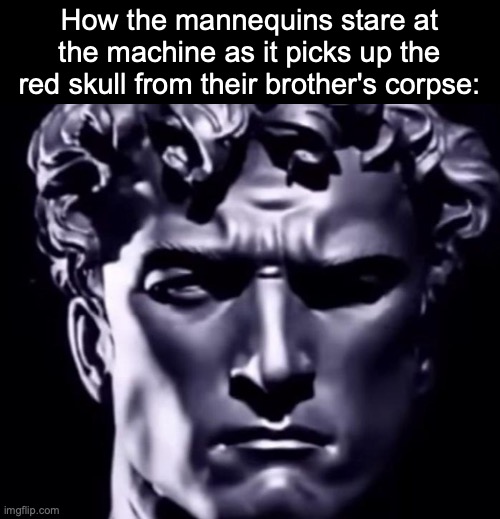 How the mannequins stare at the machine as it picks up the red skull from their brother's corpse: | image tagged in msmg | made w/ Imgflip meme maker