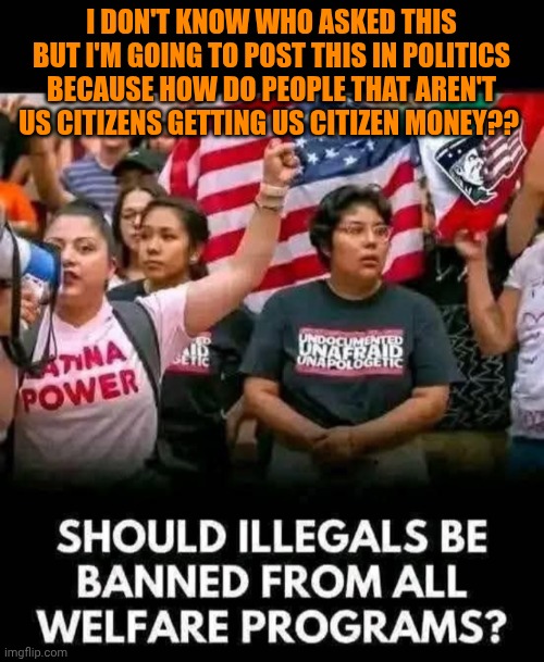 Funny | I DON'T KNOW WHO ASKED THIS BUT I'M GOING TO POST THIS IN POLITICS BECAUSE HOW DO PEOPLE THAT AREN'T US CITIZENS GETTING US CITIZEN MONEY?? | image tagged in funny,politics,usa,money,welfare,wtf | made w/ Imgflip meme maker
