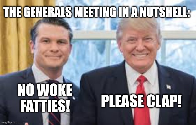Our military was not amused by this buffoonery | THE GENERALS MEETING IN A NUTSHELL:; NO WOKE
FATTIES! PLEASE CLAP! | image tagged in trump hegseth,donald trump,us army,us military,maga | made w/ Imgflip meme maker