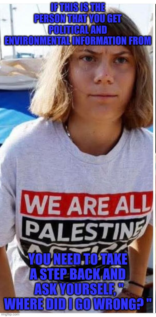 Time to reconsider your heroes. | IF THIS IS THE PERSON THAT YOU GET POLITICAL AND ENVIRONMENTAL INFORMATION FROM; YOU NEED TO TAKE A STEP BACK AND  ASK YOURSELF, " WHERE DID I GO WRONG? " | image tagged in greta thunberg | made w/ Imgflip meme maker