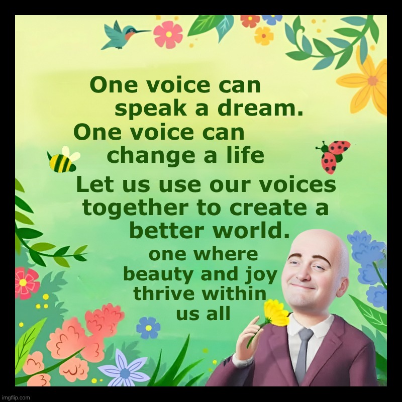 Let's Do It! | One voice can 
        speak a dream. One voice can
       change a life; Let us use our voices 
together to create a 
better world. one where beauty and joy 
thrive within 
us all | image tagged in voices,dream,better,life,still a better love story than twilight,good vibes | made w/ Imgflip meme maker