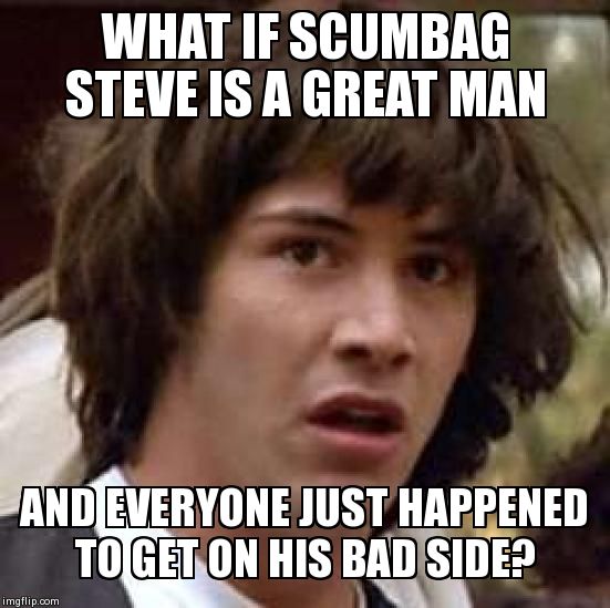 Conspiracy Keanu | WHAT IF SCUMBAG STEVE IS A GREAT MAN AND EVERYONE JUST HAPPENED TO GET ON HIS BAD SIDE? | image tagged in memes,conspiracy keanu | made w/ Imgflip meme maker