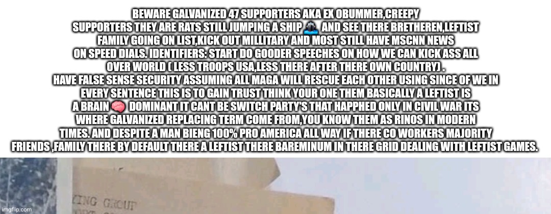 Readers highgest:Once a demonrat always a rat jumping ships,beware turn coats infiltrating Maga near you! | BEWARE GALVANIZED 47 SUPPORTERS AKA EX OBUMMER,CREEPY SUPPORTERS THEY ARE RATS STILL JUMPING A SHIP 🚢  AND SEE THERE BRETHEREN,LEFTIST FAMILY GOING ON LIST,KICK OUT MILLITARY AND MOST STILL HAVE MSCNN NEWS ON SPEED DIALS. IDENTIFIERS: START DO GOODER SPEECHES ON HOW WE CAN KICK ASS ALL OVER WORLD ( LESS TROOPS USA,LESS THERE AFTER THERE OWN COUNTRY) .
HAVE FALSE SENSE SECURITY ASSUMING ALL MAGA WILL RESCUE EACH OTHER USING SINCE OF WE IN EVERY SENTENCE THIS IS TO GAIN TRUST THINK YOUR ONE THEM BASICALLY A LEFTIST IS A BRAIN 🧠  DOMINANT IT CANT BE SWITCH PARTY'S THAT HAPPHED ONLY IN CIVIL WAR ITS WHERE GALVANIZED REPLACING TERM COME FROM,YOU KNOW THEM AS RINOS IN MODERN TIMES. AND DESPITE A MAN BIENG 100% PRO AMERICA ALL WAY IF THERE CO WORKERS MAJORITY FRIENDS ,FAMILY THERE BY DEFAULT THERE A LEFTIST THERE BAREMINUM IN THERE GRID DEALING WITH LEFTIST GAMES. | image tagged in woke,pos,therehere | made w/ Imgflip meme maker