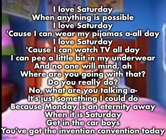 I LOOOOOOVE | I love Saturday
When anything is possible
I love Saturday
'Cause I can wear my pijamas a-all day
I love Saturday
'Cause I can watch TV all day
I can pee a little bit in my underwear
And no one will mind, ah
Where are you going with that?
Do you really do?
No, what are you talking a-
It's just something I could do
Because Monday is an eternity away
When it is Saturday
Get in the car boys
You've got the invention convention today | image tagged in i loooooove | made w/ Imgflip meme maker