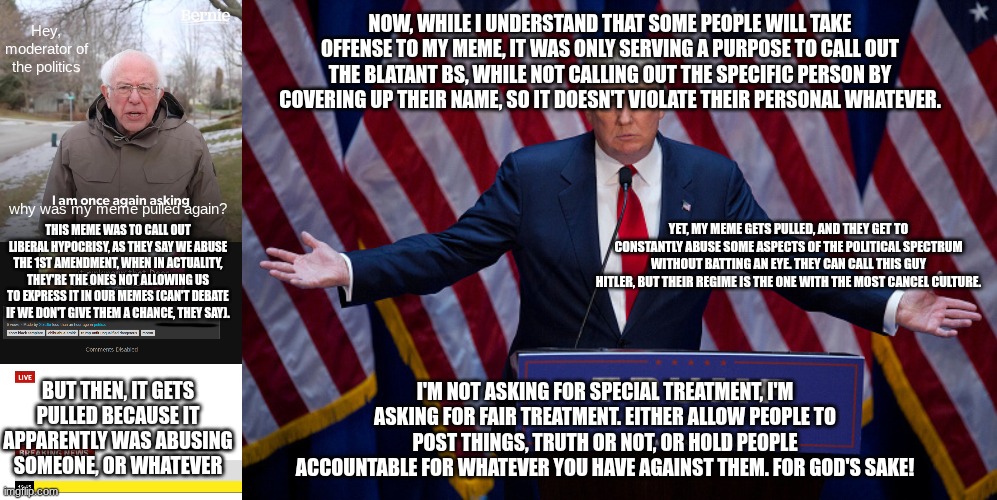 NOW, WHILE I UNDERSTAND THAT SOME PEOPLE WILL TAKE OFFENSE TO MY MEME, IT WAS ONLY SERVING A PURPOSE TO CALL OUT THE BLATANT BS, WHILE NOT CALLING OUT THE SPECIFIC PERSON BY COVERING UP THEIR NAME, SO IT DOESN'T VIOLATE THEIR PERSONAL WHATEVER. Hey, moderator of the politics; why was my meme pulled again? YET, MY MEME GETS PULLED, AND THEY GET TO CONSTANTLY ABUSE SOME ASPECTS OF THE POLITICAL SPECTRUM WITHOUT BATTING AN EYE. THEY CAN CALL THIS GUY HITLER, BUT THEIR REGIME IS THE ONE WITH THE MOST CANCEL CULTURE. THIS MEME WAS TO CALL OUT LIBERAL HYPOCRISY, AS THEY SAY WE ABUSE THE 1ST AMENDMENT, WHEN IN ACTUALITY, THEY'RE THE ONES NOT ALLOWING US TO EXPRESS IT IN OUR MEMES (CAN'T DEBATE IF WE DON'T GIVE THEM A CHANCE, THEY SAY). I'M NOT ASKING FOR SPECIAL TREATMENT, I'M ASKING FOR FAIR TREATMENT. EITHER ALLOW PEOPLE TO POST THINGS, TRUTH OR NOT, OR HOLD PEOPLE ACCOUNTABLE FOR WHATEVER YOU HAVE AGAINST THEM. FOR GOD'S SAKE! BUT THEN, IT GETS PULLED BECAUSE IT APPARENTLY WAS ABUSING SOMEONE, OR WHATEVER | image tagged in memes,bernie i am once again asking for your support,breaking news,donald trump | made w/ Imgflip meme maker