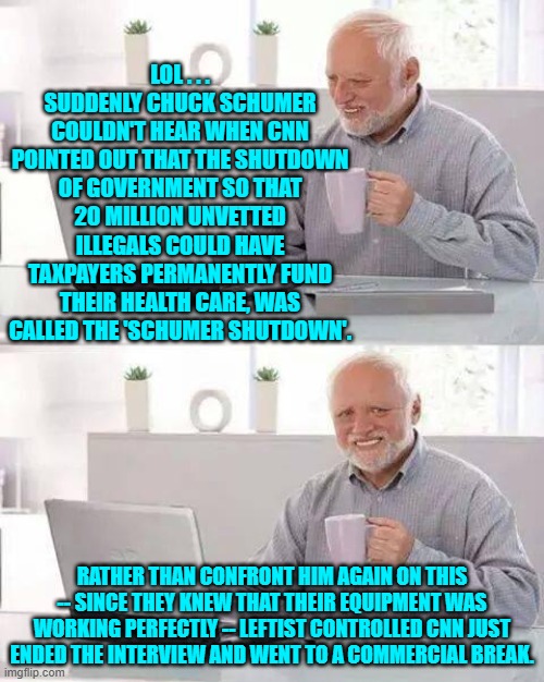 This is a 'hard-hitting' interview of a leftist icon -- leftist style | LOL . . . SUDDENLY CHUCK SCHUMER COULDN'T HEAR WHEN CNN POINTED OUT THAT THE SHUTDOWN OF GOVERNMENT SO THAT 20 MILLION UNVETTED ILLEGALS COULD HAVE TAXPAYERS PERMANENTLY FUND THEIR HEALTH CARE, WAS CALLED THE 'SCHUMER SHUTDOWN'. RATHER THAN CONFRONT HIM AGAIN ON THIS -- SINCE THEY KNEW THAT THEIR EQUIPMENT WAS WORKING PERFECTLY -- LEFTIST CONTROLLED CNN JUST ENDED THE INTERVIEW AND WENT TO A COMMERCIAL BREAK. | image tagged in hide the pain harold | made w/ Imgflip meme maker