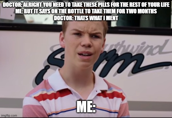 who words it like that!?! | DOCTOR: ALRIGHT YOU NEED TO TAKE THESE PILLS FOR THE REST OF YOUR LIFE
ME: BUT IT SAYS ON THE BOTTLE TO TAKE THEM FOR TWO MONTHS
DOCTOR: THATS WHAT I MENT; ME: | image tagged in you guys are getting paid,doctor,memes,funny,pills,funny memes | made w/ Imgflip meme maker