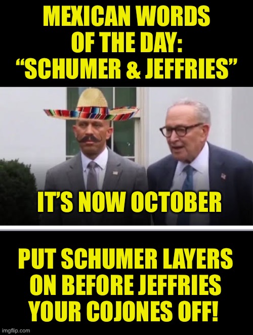 Mexican words of the day | MEXICAN WORDS OF THE DAY:
“SCHUMER & JEFFRIES”; IT’S NOW OCTOBER; PUT SCHUMER LAYERS ON BEFORE JEFFRIES YOUR COJONES OFF! | image tagged in chuck schumer,hakeem jeffries,mexican word of the day | made w/ Imgflip meme maker