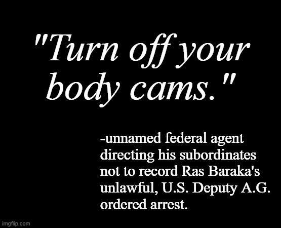 "Mens rea" *OR* "You know... because having documentation would get in the way of "the official story." | "Turn off your
body cams."; -unnamed federal agent
directing his subordinates
not to record Ras Baraka's
unlawful, U.S. Deputy A.G.
ordered arrest. | image tagged in short black template,nwo police state,trump is poison and so is his administration,false arrest | made w/ Imgflip meme maker