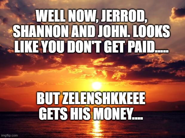 Sunset | WELL NOW, JERROD, SHANNON AND JOHN. LOOKS LIKE YOU DON'T GET PAID..... BUT ZELENSHKKEEE GETS HIS MONEY.... | image tagged in sunset | made w/ Imgflip meme maker