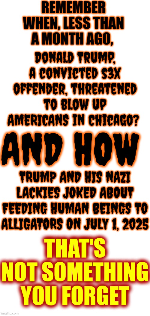 RELEASE, OR LEAK, THE EPSTEIN FILES!  We ALL Already Know He's A POS | REMEMBER WHEN, LESS THAN A MONTH AGO, Donald Trump, a convicted s3x offender, threatened to blow up AMERICANS in Chicago? AND HOW; TRUMP AND HIS NAZI LACKIES JOKED ABOUT FEEDING HUMAN BEINGS TO ALLIGATORS ON JULY 1, 2025; THAT'S NOT SOMETHING YOU FORGET | image tagged in memes,maga,nazis,lock him up,trump is disgusting,trump is evil | made w/ Imgflip meme maker