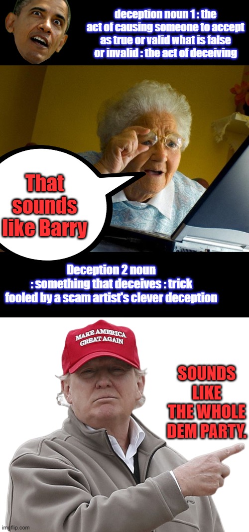 deception noun 1 : the act of causing someone to accept as true or valid what is false or invalid : the act of deceiving; That sounds like Barry; Deception 2 noun
: something that deceives : trick
fooled by a scam artist's clever deception; SOUNDS LIKE THE WHOLE DEM PARTY. | image tagged in memes,grandma finds the internet,trump point maga | made w/ Imgflip meme maker