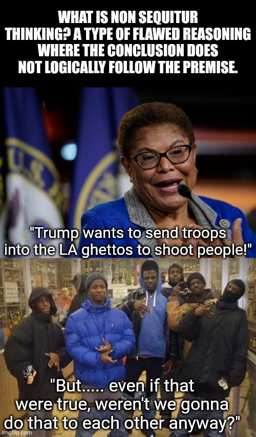 LA Mayor & general idiot Karen Bass says troops in LA will shoot people. As if that does not occur daily anyway??? | WHAT IS NON SEQUITUR THINKING? A TYPE OF FLAWED REASONING WHERE THE CONCLUSION DOES NOT LOGICALLY FOLLOW THE PREMISE. "Trump wants to send troops into the LA ghettos to shoot people!"; "But..... even if that were true, weren't we gonna do that to each other anyway?" | image tagged in karen bass,gangsta's,thinking,liberal logic,los angeles,liberal hypocrisy | made w/ Imgflip meme maker