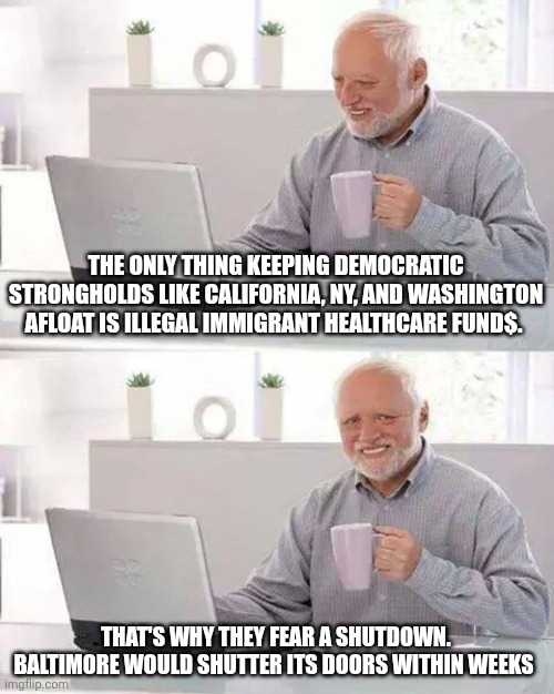Hide the Pain Harold Meme | THE ONLY THING KEEPING DEMOCRATIC STRONGHOLDS LIKE CALIFORNIA, NY, AND WASHINGTON AFLOAT IS ILLEGAL IMMIGRANT HEALTHCARE FUND$. THAT'S WHY THEY FEAR A SHUTDOWN. BALTIMORE WOULD SHUTTER ITS DOORS WITHIN WEEKS | image tagged in memes,hide the pain harold | made w/ Imgflip meme maker