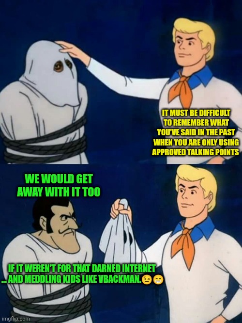 Scooby doo mask reveal | IT MUST BE DIFFICULT TO REMEMBER WHAT YOU'VE SAID IN THE PAST WHEN YOU ARE ONLY USING APPROVED TALKING POINTS WE WOULD GET AWAY WITH IT TOO  | image tagged in scooby doo mask reveal | made w/ Imgflip meme maker