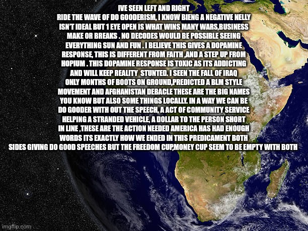 Readers highgest: Dogooderism is DEI,right,left and communism in 1 package, all other speech is hate coming to city near you! | IVE SEEN LEFT AND RIGHT RIDE THE WAVE OF DO GOODERISM, I KNOW BIENG A NEGATIVE NELLY ISN'T IDEAL BUT 1 EYE OPEN IS WHAT WINS MANY WARS,BUSINESS MAKE OR BREAKS . NO DECODES WOULD BE POSSIBLE SEEING EVERYTHING SUN AND FUN . I BELIEVE THIS GIVES A DOPAMINE RESPONSE, THIS IS DIFFERENT FROM FAITH ,AND A STEP UP FROM HOPIUM . THIS DOPAMINE RESPONSE IS TOXIC AS ITS ADDICTING AND WILL KEEP REALITY  STUNTED. I SEEN THE FALL OF IRAQ ONLY MONTHS OF BOOTS ON GROUND,PREDICTED A BLM STYLE MOVEMENT AND AFGHANISTAN DEBACLE THESE ARE THE BIG NAMES YOU KNOW BUT ALSO SOME THINGS LOCALLY. IN A WAY WE CAN BE DO GOODER WITH OUT THE SPEECH, A ACT OF COMMUNITY SERVICE HELPING A STRANDED VEHICLE, A DOLLAR TO THE PERSON SHORT IN LINE ,THESE ARE THE ACTION NEEDED AMERICA HAS HAD ENOUGH WORDS ITS EXACTLY HOW WE ENDED IN THIS PREDICAMENT BOTH SIDES GIVING DO GOOD SPEECHES BUT THE FREEDOM CUP,MONEY CUP SEEM TO BE EMPTY WITH BOTH | image tagged in wtf,freedom,1sta | made w/ Imgflip meme maker