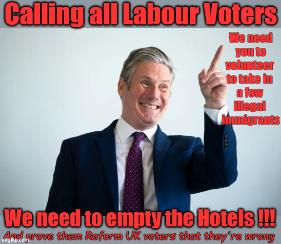 Calling all Labour Voters - we need you to volunteer !!! | Calling all Labour Voters; We need
you to
volunteer 
to take in 
a few 
illegal 
immigrants; #Immigration #Starmerout #Labour #KeirStarmer #labourisdead #nevervotelabour #Antisemitism #Savile #Paedo #Worboys #GroomingGangs #Paedophile #IllegalImmigration #Immigrants #Invasion #StarmerResign #strikes #DigitalID #ID 
Starmerout Labour Starmer Mandelson Rayner Blair KeirStarmer labourisdead Illegal Immigration Immigrants Invasion StarmerResign Island of strangers Lucy Connolly Two-Tier Justice Andy Burnham; We need to empty the Hotels !!! And prove them Reform UK voters that they're wrong | image tagged in illegal immigration immigrants invasion,starmerresign island of strangers,starmer israel palestine hamas,blair digital id ai | made w/ Imgflip meme maker