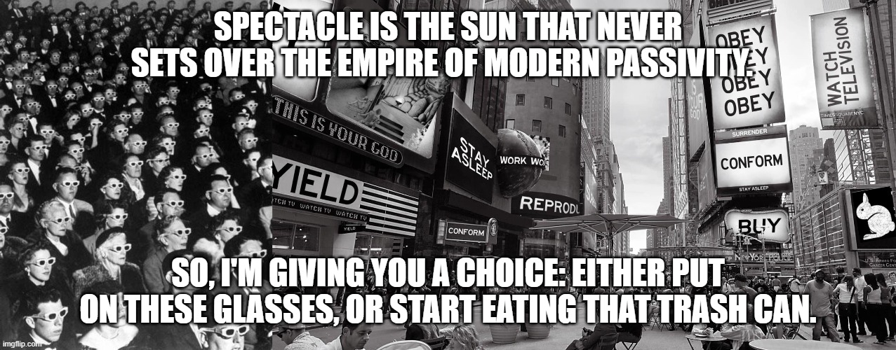 SPECTACLE IS THE SUN THAT NEVER SETS OVER THE EMPIRE OF MODERN PASSIVITY. SO, I'M GIVING YOU A CHOICE: EITHER PUT ON THESE GLASSES, OR START EATING THAT TRASH CAN. | made w/ Imgflip meme maker