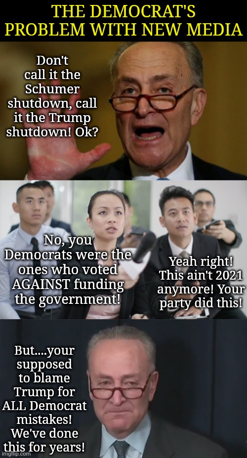 Dems are so used to being covered by legacy media hacks, they can't handle reporters who want the truth? | THE DEMOCRAT'S PROBLEM WITH NEW MEDIA; Don't call it the Schumer shutdown, call it the Trump shutdown! Ok? No, you Democrats were the ones who voted AGAINST funding the government! Yeah right! This ain't 2021 anymore! Your party did this! But....your supposed to blame Trump for ALL Democrat mistakes! We've done this for years! | image tagged in chuck schumer,biased media,liberal hypocrisy,stupid liberals,the future,crying democrats | made w/ Imgflip meme maker