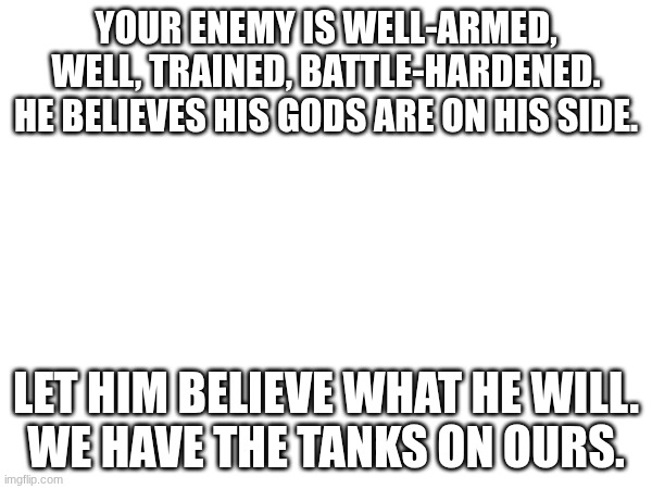 YOUR ENEMY IS WELL-ARMED, WELL, TRAINED, BATTLE-HARDENED. HE BELIEVES HIS GODS ARE ON HIS SIDE. LET HIM BELIEVE WHAT HE WILL.
WE HAVE THE TANKS ON OURS. | made w/ Imgflip meme maker